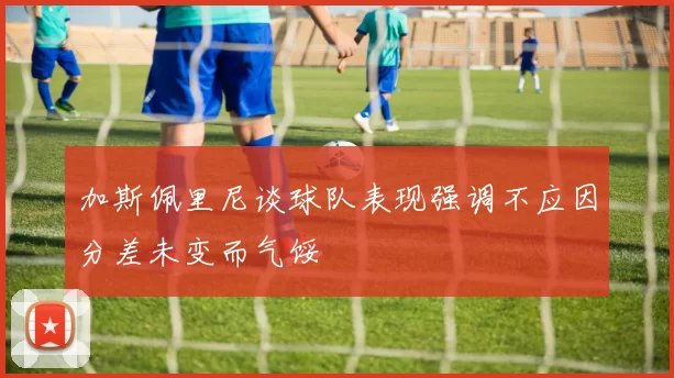 加斯佩里尼谈球队表现强调不应因分差未变而气馁