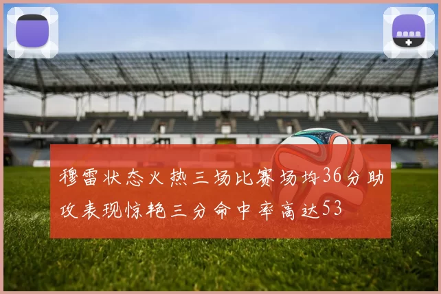 穆雷状态火热三场比赛场均36分助攻表现惊艳三分命中率高达53