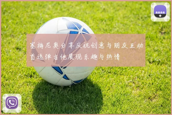 塞梅尼奥分享庆祝创意与朋友互动首选弹吉他展现乐趣与热情