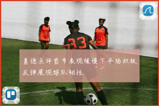 基德点评首节表现缓慢下半场积极反弹展现球队韧性