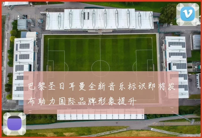 巴黎圣日耳曼全新音乐标识即将发布助力国际品牌形象提升