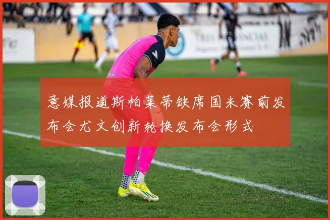 意媒报道斯帕莱蒂缺席国米赛前发布会尤文创新轮换发布会形式