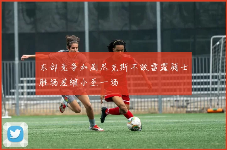 东部竞争加剧尼克斯不敌雷霆骑士胜场差缩小至一场
