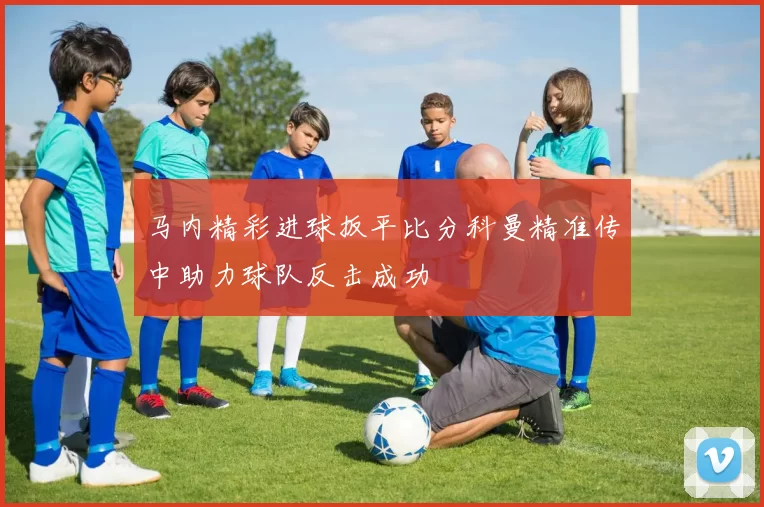 马内精彩进球扳平比分科曼精准传中助力球队反击成功