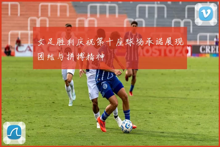 女足胜利庆祝第十座球场承诺展现团结与拼搏精神
