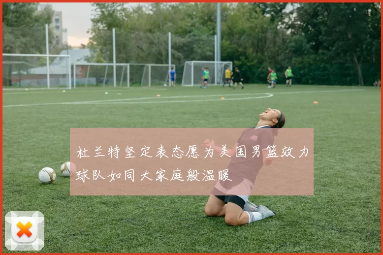 杜兰特坚定表态愿为美国男篮效力球队如同大家庭般温暖