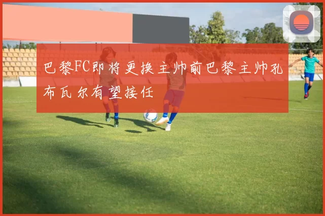 巴黎FC即将更换主帅前巴黎主帅孔布瓦尔有望接任