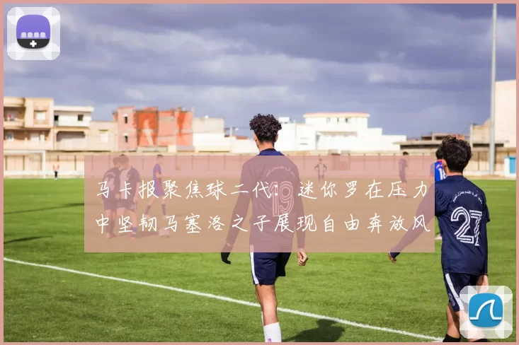 马卡报聚焦球二代：迷你罗在压力中坚韧马塞洛之子展现自由奔放风采