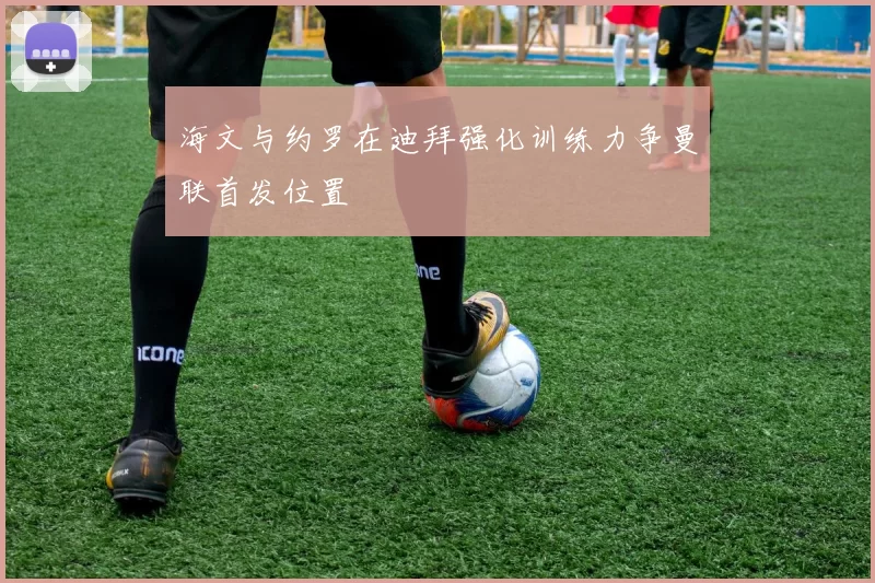 海文与约罗在迪拜强化训练力争曼联首发位置
