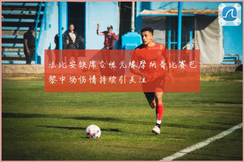 法比安缺席合练无缘摩纳哥比赛巴黎中场伤情持续引关注