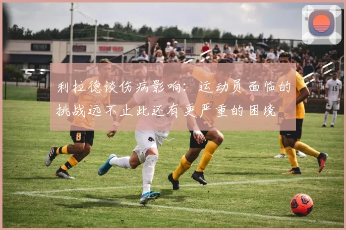 利拉德谈伤病影响：运动员面临的挑战远不止此还有更严重的困境