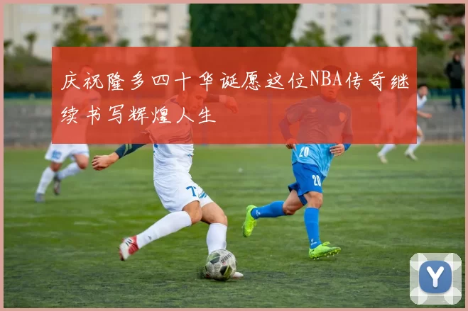 庆祝隆多四十华诞愿这位NBA传奇继续书写辉煌人生