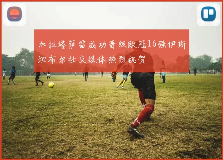 加拉塔萨雷成功晋级欧冠16强伊斯坦布尔社交媒体热烈祝贺