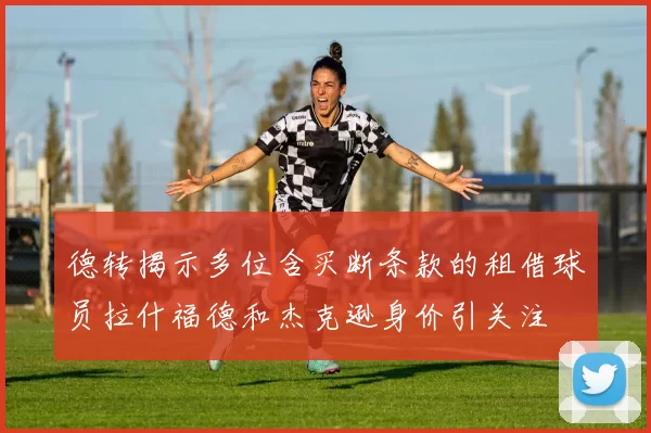 德转揭示多位含买断条款的租借球员拉什福德和杰克逊身价引关注