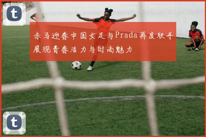 赤马迎春中国女足与Prada再度联手展现青春活力与时尚魅力