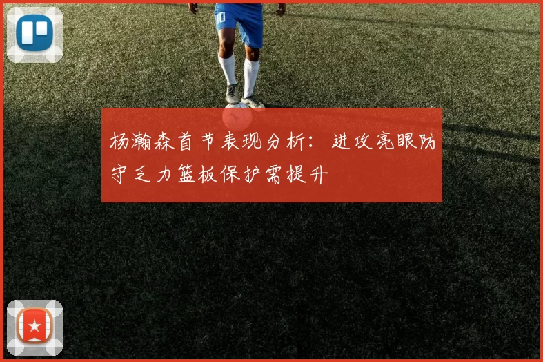 杨瀚森首节表现分析：进攻亮眼防守乏力篮板保护需提升